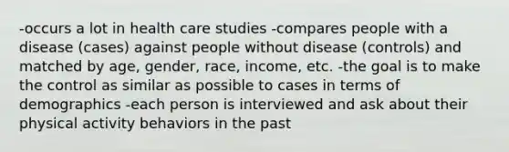 -occurs a lot in health care studies -compares people with a disease (cases) against people without disease (controls) and matched by age, gender, race, income, etc. -the goal is to make the control as similar as possible to cases in terms of demographics -each person is interviewed and ask about their physical activity behaviors in the past