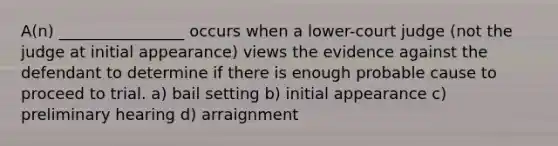 A(n) ________________ occurs when a lower-court judge (not the judge at initial appearance) views the evidence against the defendant to determine if there is enough probable cause to proceed to trial. a) bail setting b) initial appearance c) preliminary hearing d) arraignment