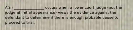 A(n) ________________ occurs when a lower-court judge (not the judge at initial appearance) views the evidence against the defendant to determine if there is enough probable cause to proceed to trial.