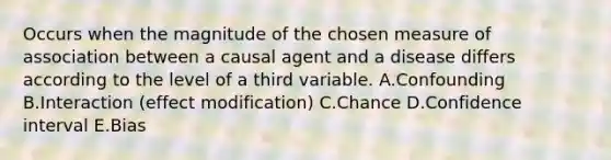 Occurs when the magnitude of the chosen measure of association between a causal agent and a disease differs according to the level of a third variable. A.Confounding B.Interaction (effect modification) C.Chance D.Confidence interval E.Bias