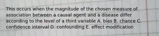 This occurs when the magnitude of the chosen measure of association between a causal agent and a disease differ according to the level of a third variable A. bias B. chance C. confidence interval D. confounding E. effect modification