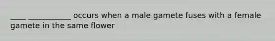 ____ ___________ occurs when a male gamete fuses with a female gamete in the same flower