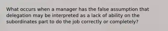 What occurs when a manager has the false assumption that delegation may be interpreted as a lack of ability on the subordinates part to do the job correctly or completely?