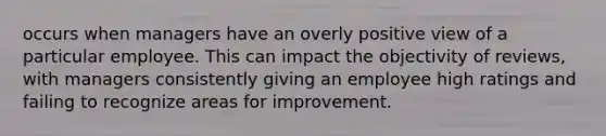 occurs when managers have an overly positive view of a particular employee. This can impact the objectivity of reviews, with managers consistently giving an employee high ratings and failing to recognize areas for improvement.