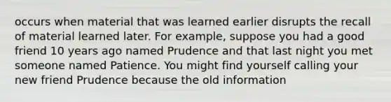 occurs when material that was learned earlier disrupts the recall of material learned later. For example, suppose you had a good friend 10 years ago named Prudence and that last night you met someone named Patience. You might find yourself calling your new friend Prudence because the old information