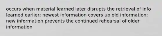 occurs when material learned later disrupts the retrieval of info learned earlier; newest information covers up old information; new information prevents the continued rehearsal of older information