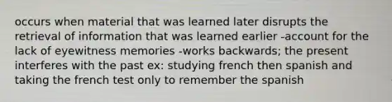 occurs when material that was learned later disrupts the retrieval of information that was learned earlier -account for the lack of eyewitness memories -works backwards; the present interferes with the past ex: studying french then spanish and taking the french test only to remember the spanish