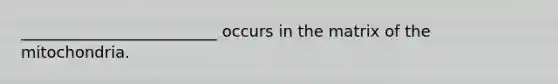 _________________________ occurs in the matrix of the mitochondria.