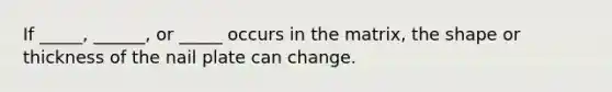 If _____, ______, or _____ occurs in the matrix, the shape or thickness of the nail plate can change.