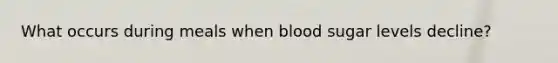 What occurs during meals when blood sugar levels decline?