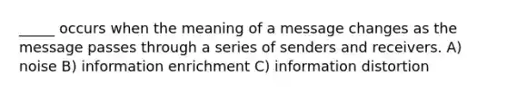 _____ occurs when the meaning of a message changes as the message passes through a series of senders and receivers. A) noise B) information enrichment C) information distortion