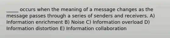 _____ occurs when the meaning of a message changes as the message passes through a series of senders and receivers. A) Information enrichment B) Noise C) Information overload D) Information distortion E) Information collaboration