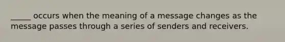 _____ occurs when the meaning of a message changes as the message passes through a series of senders and receivers.