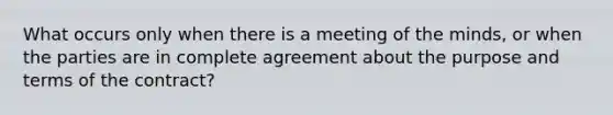 What occurs only when there is a meeting of the minds, or when the parties are in complete agreement about the purpose and terms of the contract?