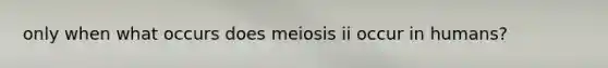 only when what occurs does meiosis ii occur in humans?