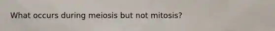 What occurs during meiosis but not mitosis?
