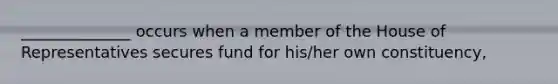 ______________ occurs when a member of the House of Representatives secures fund for his/her own constituency,