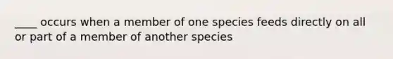 ____ occurs when a member of one species feeds directly on all or part of a member of another species