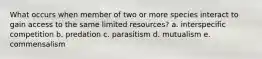 What occurs when member of two or more species interact to gain access to the same limited resources? a. interspecific competition b. predation c. parasitism d. mutualism e. commensalism