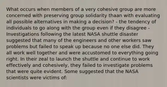 What occurs when members of a very cohesive group are more concerned with preserving group solidarity thaan with evaluating all possible alternatives in making a decision? - the tendency of individuals to go along with the group even if they disagree - Investigations following the latest NASA shuttle disaster suggested that many of the engineers and other workers saw problems but failed to speak up because no one else did. They all work well together and were accustomed to everything going right. In their zeal to launch the shuttle and continue to work effectively and cohesively, they failed to investigate problems that were quite evident. Some suggested that the NASA scientists were victims of: