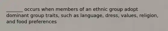 _______ occurs when members of an ethnic group adopt dominant group traits, such as language, dress, values, religion, and food preferences