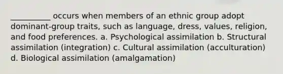 __________ occurs when members of an ethnic group adopt dominant-group traits, such as language, dress, values, religion, and food preferences. a. Psychological assimilation b. Structural assimilation (integration) c. Cultural assimilation (acculturation) d. Biological assimilation (amalgamation)