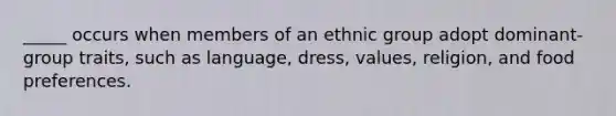 _____ occurs when members of an ethnic group adopt dominant-group traits, such as language, dress, values, religion, and food preferences.