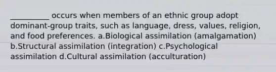 __________ occurs when members of an ethnic group adopt dominant-group traits, such as language, dress, values, religion, and food preferences.​ a.​Biological assimilation (amalgamation) b.​Structural assimilation (integration) c.​Psychological assimilation d.​Cultural assimilation (acculturation)