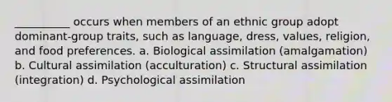 __________ occurs when members of an ethnic group adopt dominant-group traits, such as language, dress, values, religion, and food preferences. a. Biological assimilation (amalgamation) b. Cultural assimilation (acculturation) c. Structural assimilation (integration) d. Psychological assimilation