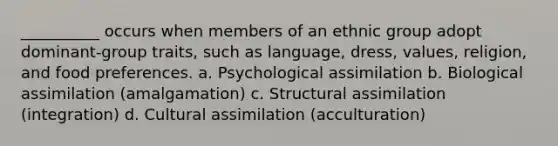 __________ occurs when members of an ethnic group adopt dominant-group traits, such as language, dress, values, religion, and food preferences. a. Psychological assimilation b. Biological assimilation (amalgamation) c. Structural assimilation (integration) d. Cultural assimilation (acculturation)