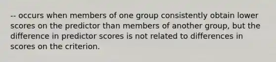 -- occurs when members of one group consistently obtain lower scores on the predictor than members of another group, but the difference in predictor scores is not related to differences in scores on the criterion.