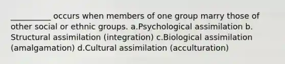 __________ occurs when members of one group marry those of other social or ethnic groups. a.​Psychological assimilation b.​Structural assimilation (integration) c.​Biological assimilation (amalgamation) d.​Cultural assimilation (acculturation)