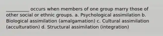 __________ occurs when members of one group marry those of other social or ethnic groups. a. Psychological assimilation b. Biological assimilation (amalgamation) c. Cultural assimilation (acculturation) d. Structural assimilation (integration)