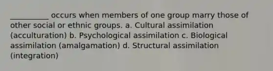 __________ occurs when members of one group marry those of other social or ethnic groups. a. Cultural assimilation (acculturation) b. Psychological assimilation c. Biological assimilation (amalgamation) d. Structural assimilation (integration)