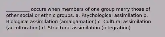 ​__________ occurs when members of one group marry those of other social or ethnic groups. a. ​Psychological assimilation b. ​Biological assimilation (amalgamation) c. ​Cultural assimilation (acculturation) d. ​Structural assimilation (integration)