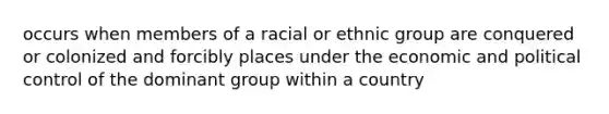 occurs when members of a racial or ethnic group are conquered or colonized and forcibly places under the economic and political control of the dominant group within a country