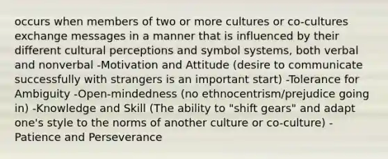 occurs when members of two or more cultures or co-cultures exchange messages in a manner that is influenced by their different cultural perceptions and symbol systems, both verbal and nonverbal -Motivation and Attitude (desire to communicate successfully with strangers is an important start) -Tolerance for Ambiguity -Open-mindedness (no ethnocentrism/prejudice going in) -Knowledge and Skill (The ability to "shift gears" and adapt one's style to the norms of another culture or co-culture) -Patience and Perseverance