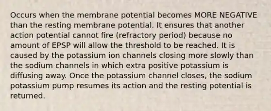 Occurs when the membrane potential becomes MORE NEGATIVE than the resting membrane potential. It ensures that another action potential cannot fire (refractory period) because no amount of EPSP will allow the threshold to be reached. It is caused by the potassium ion channels closing more slowly than the sodium channels in which extra positive potassium is diffusing away. Once the potassium channel closes, the sodium potassium pump resumes its action and the resting potential is returned.