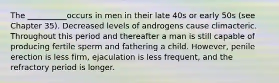 The __________occurs in men in their late 40s or early 50s (see Chapter 35). Decreased levels of androgens cause climacteric. Throughout this period and thereafter a man is still capable of producing fertile sperm and fathering a child. However, penile erection is less firm, ejaculation is less frequent, and the refractory period is longer.