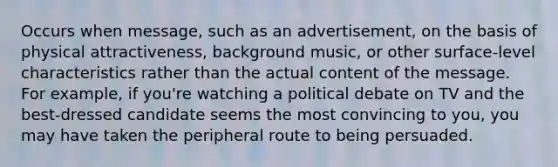 Occurs when message, such as an advertisement, on the basis of physical attractiveness, background music, or other surface-level characteristics rather than the actual content of the message. For example, if you're watching a political debate on TV and the best-dressed candidate seems the most convincing to you, you may have taken the peripheral route to being persuaded.