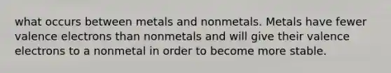 what occurs between metals and nonmetals. Metals have fewer valence electrons than nonmetals and will give their valence electrons to a nonmetal in order to become more stable.