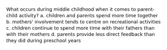 What occurs during middle childhood when it comes to parent-child activity? a. children and parents spend more time together b. mothers' involvement tends to centre on recreational activities c. children continue to spend more time with their fathers than with their mothers d. parents provide less direct feedback than they did during preschool years