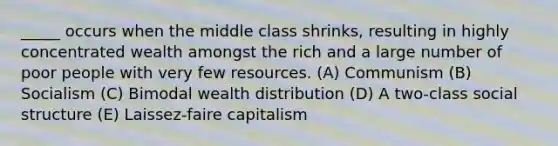 _____ occurs when the middle class shrinks, resulting in highly concentrated wealth amongst the rich and a large number of poor people with very few resources. (A) Communism (B) Socialism (C) Bimodal wealth distribution (D) A two-class social structure (E) Laissez-faire capitalism