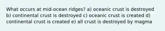 What occurs at mid-ocean ridges? a) <a href='https://www.questionai.com/knowledge/kPVS0KdHos-oceanic-crust' class='anchor-knowledge'>oceanic crust</a> is destroyed b) continental crust is destroyed c) oceanic crust is created d) continental crust is created e) all crust is destroyed by magma