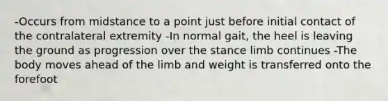 -Occurs from midstance to a point just before initial contact of the contralateral extremity -In normal gait, the heel is leaving the ground as progression over the stance limb continues -The body moves ahead of the limb and weight is transferred onto the forefoot