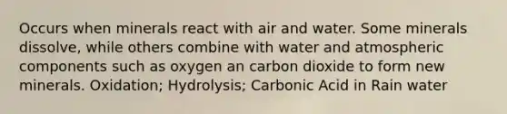 Occurs when minerals react with air and water. Some minerals dissolve, while others combine with water and atmospheric components such as oxygen an carbon dioxide to form new minerals. Oxidation; Hydrolysis; Carbonic Acid in Rain water