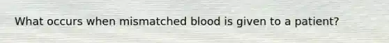 What occurs when mismatched blood is given to a patient?