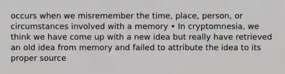 occurs when we misremember the time, place, person, or circumstances involved with a memory • In cryptomnesia, we think we have come up with a new idea but really have retrieved an old idea from memory and failed to attribute the idea to its proper source