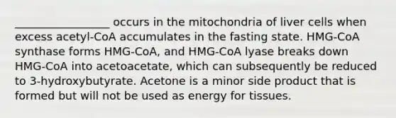 _________________ occurs in the mitochondria of liver cells when excess acetyl-CoA accumulates in the fasting state. HMG-CoA synthase forms HMG-CoA, and HMG-CoA lyase breaks down HMG-CoA into acetoacetate, which can subsequently be reduced to 3-hydroxybutyrate. Acetone is a minor side product that is formed but will not be used as energy for tissues.