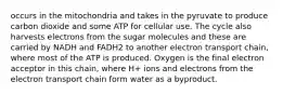 occurs in the mitochondria and takes in the pyruvate to produce carbon dioxide and some ATP for cellular use. The cycle also harvests electrons from the sugar molecules and these are carried by NADH and FADH2 to another electron transport chain, where most of the ATP is produced. Oxygen is the final electron acceptor in this chain, where H+ ions and electrons from the electron transport chain form water as a byproduct.